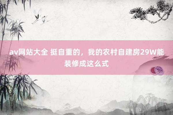 av网站大全 挺自重的,我的农村自建房29W能装修成这么式