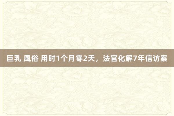 巨乳 風俗 用时1个月零2天，法官化解7年信访案