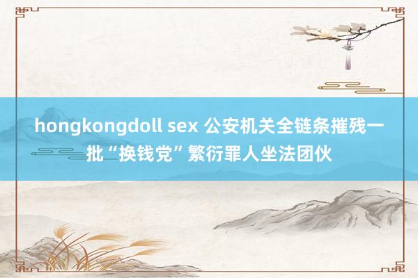 hongkongdoll sex 公安机关全链条摧残一批“换钱党”繁衍罪人坐法团伙