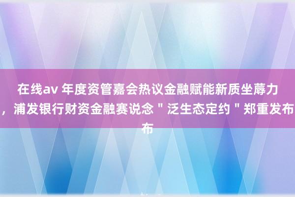 在线av 年度资管嘉会热议金融赋能新质坐蓐力，浦发银行财资金融赛说念＂泛生态定约＂郑重发布