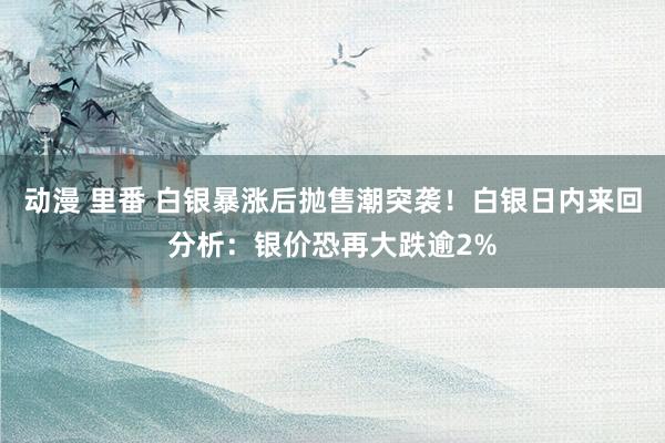 动漫 里番 白银暴涨后抛售潮突袭！白银日内来回分析：银价恐再大跌逾2%
