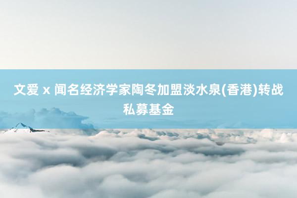 文爱 x 闻名经济学家陶冬加盟淡水泉(香港)转战私募基金