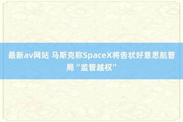 最新av网站 马斯克称SpaceX将告状好意思航管局“监管越权”