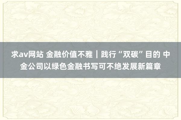 求av网站 金融价值不雅︱践行“双碳”目的 中金公司以绿色金融书写可不绝发展新篇章