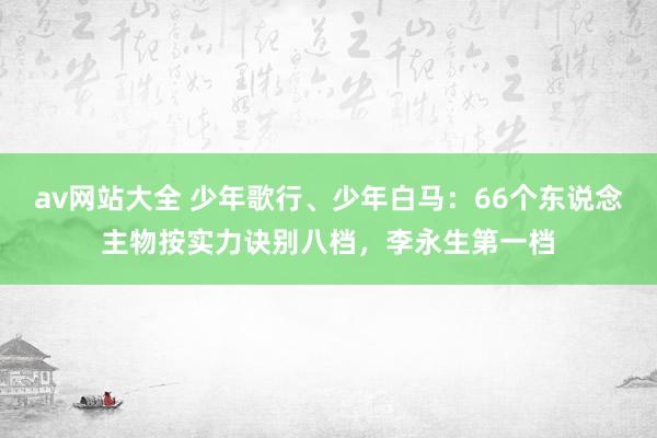 av网站大全 少年歌行、少年白马：66个东说念主物按实力诀别八档，李永生第一档