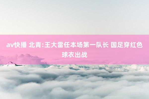 av快播 北青:王大雷任本场第一队长 国足穿红色球衣出战