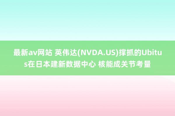 最新av网站 英伟达(NVDA.US)撑抓的Ubitus在日本建新数据中心 核能成关节考量