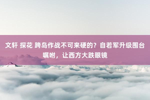 文轩 探花 跨岛作战不可来硬的?自若军升级围台嘱咐,让西方大跌眼镜