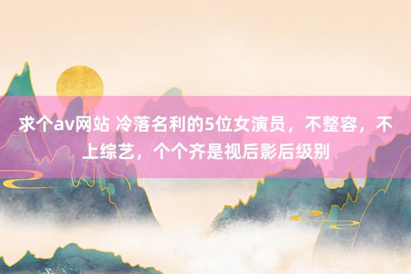 求个av网站 冷落名利的5位女演员，不整容，不上综艺，个个齐是视后影后级别