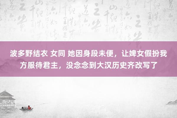 波多野结衣 女同 她因身段未便，让婢女假扮我方服待君主，没念念到大汉历史齐改写了
