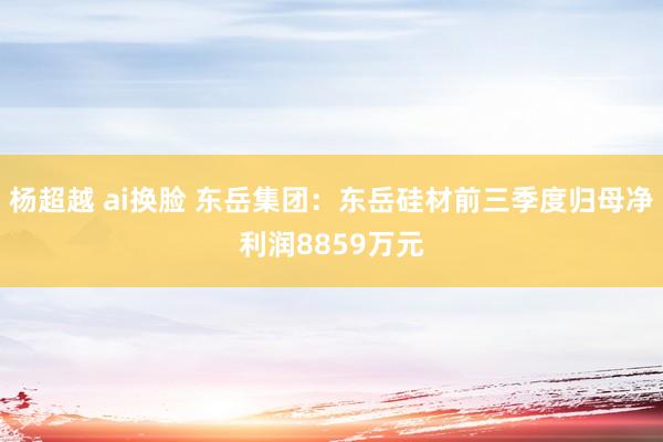 杨超越 ai换脸 东岳集团：东岳硅材前三季度归母净利润8859万元