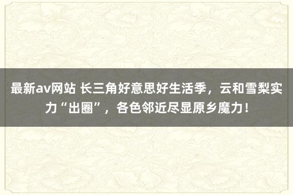 最新av网站 长三角好意思好生活季，云和雪梨实力“出圈”，各色邻近尽显原乡魔力！