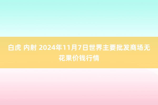 白虎 内射 2024年11月7日世界主要批发商场无花果价钱行情
