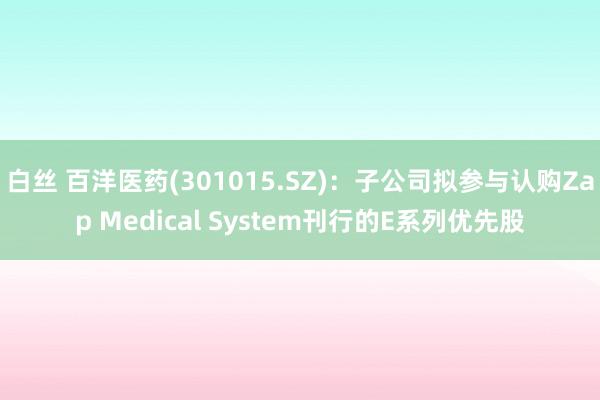 白丝 百洋医药(301015.SZ)：子公司拟参与认购Zap Medical System刊行的E系列优先股