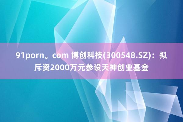 91porn。com 博创科技(300548.SZ)：拟斥资2000万元参设天神创业基金