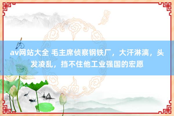 av网站大全 毛主席侦察钢铁厂，大汗淋漓，头发凌乱，挡不住他工业强国的宏愿