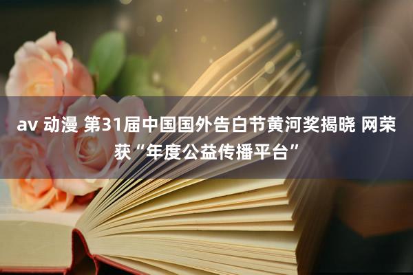 av 动漫 第31届中国国外告白节黄河奖揭晓 网荣获“年度公益传播平台”