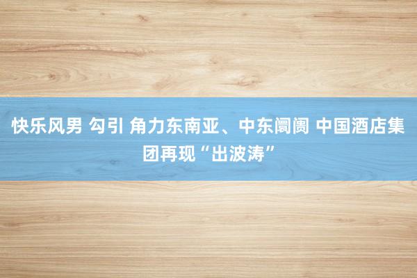 快乐风男 勾引 角力东南亚、中东阛阓 中国酒店集团再现“出波涛”