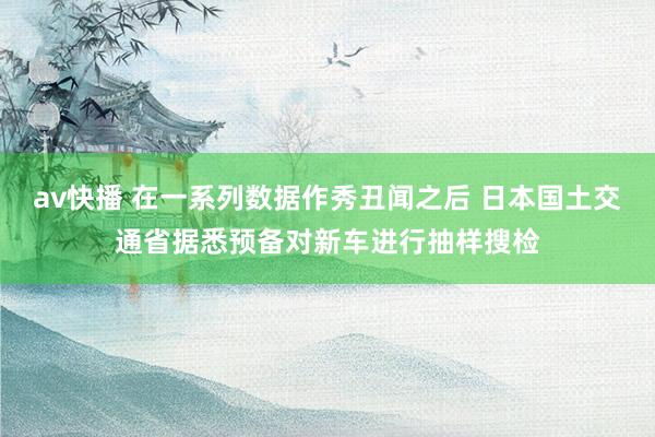 av快播 在一系列数据作秀丑闻之后 日本国土交通省据悉预备对新车进行抽样搜检