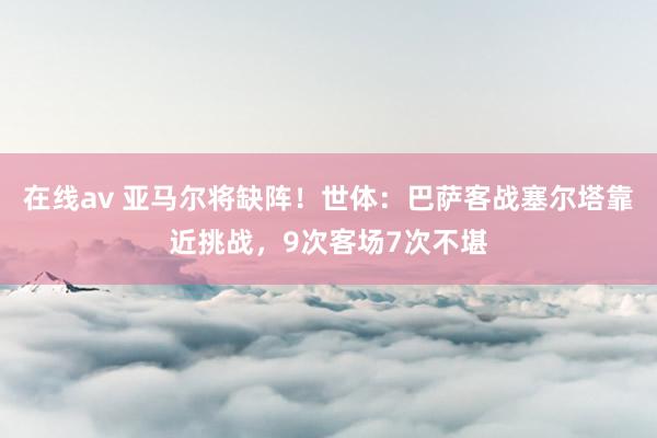 在线av 亚马尔将缺阵！世体：巴萨客战塞尔塔靠近挑战，9次客场7次不堪