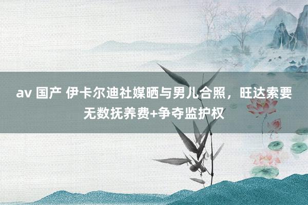 av 国产 伊卡尔迪社媒晒与男儿合照，旺达索要无数抚养费+争夺监护权