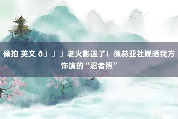 偷拍 英文 😂老火影迷了！德赫亚社媒晒我方饰演的“忍者照”