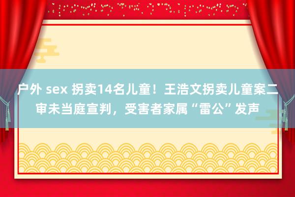户外 sex 拐卖14名儿童！王浩文拐卖儿童案二审未当庭宣判，受害者家属“雷公”发声