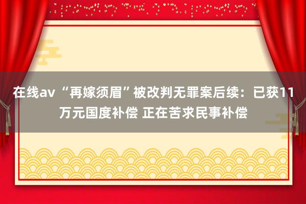 在线av “再嫁须眉”被改判无罪案后续：已获11万元国度补偿 正在苦求民事补偿