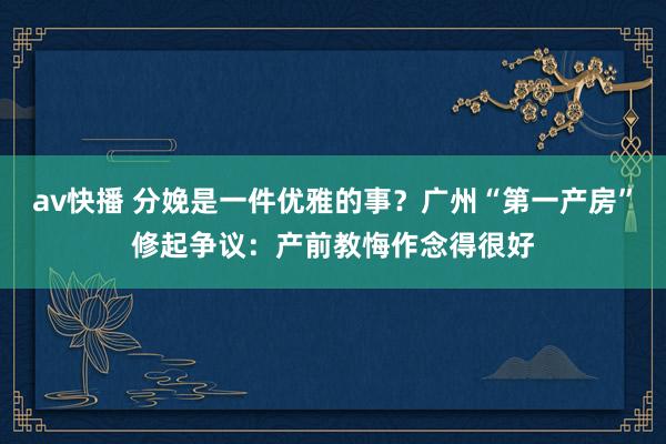 av快播 分娩是一件优雅的事？广州“第一产房”修起争议：产前教悔作念得很好