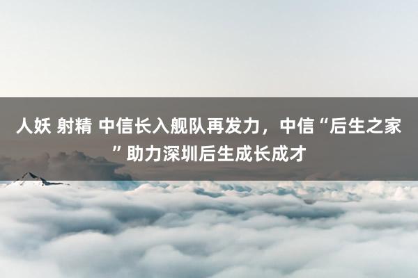 人妖 射精 中信长入舰队再发力，中信“后生之家”助力深圳后生成长成才