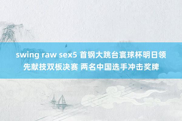 swing raw sex5 首钢大跳台寰球杯明日领先献技双板决赛 两名中国选手冲击奖牌