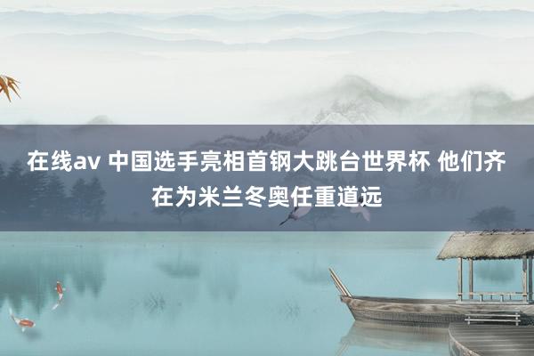 在线av 中国选手亮相首钢大跳台世界杯 他们齐在为米兰冬奥任重道远