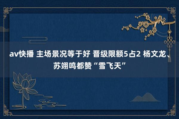 av快播 主场景况等于好 晋级限额5占2 杨文龙、苏翊鸣都赞“雪飞天”