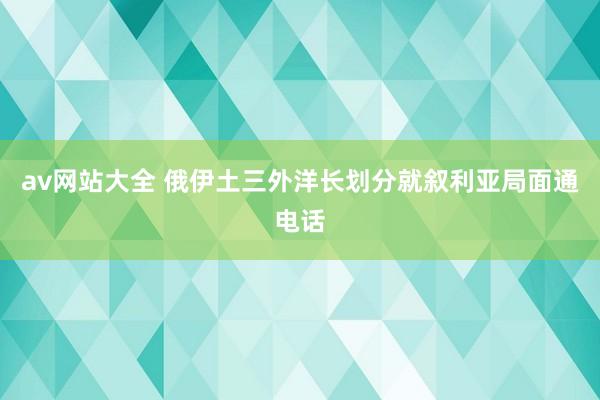 av网站大全 俄伊土三外洋长划分就叙利亚局面通电话