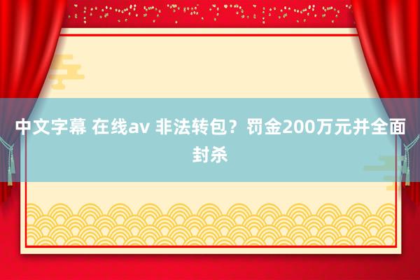 中文字幕 在线av 非法转包？罚金200万元并全面封杀