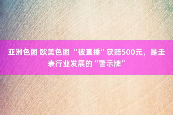 亚洲色图 欧美色图 “被直播”获赔500元，是圭表行业发展的“警示牌”