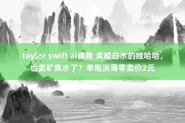 taylor swift ai换脸 卖皎白水的娃哈哈，也卖矿泉水了？单瓶淡薄零卖价2元