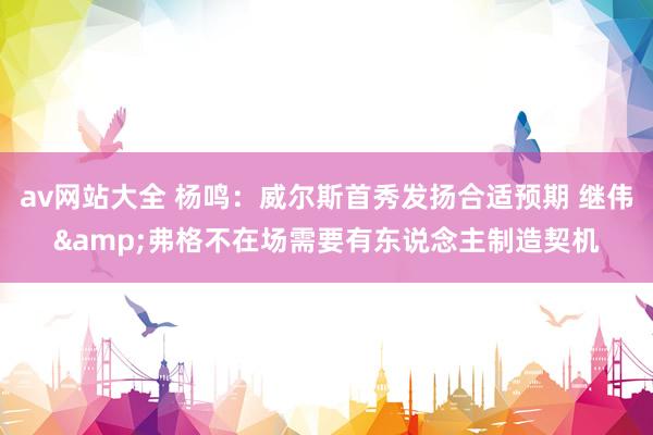 av网站大全 杨鸣：威尔斯首秀发扬合适预期 继伟&弗格不在场需要有东说念主制造契机
