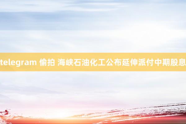 telegram 偷拍 海峡石油化工公布延伸派付中期股息