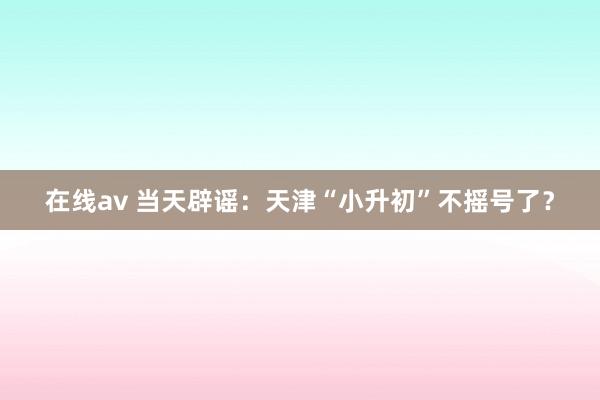 在线av 当天辟谣：天津“小升初”不摇号了？