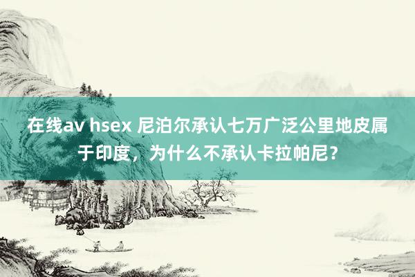 在线av hsex 尼泊尔承认七万广泛公里地皮属于印度，为什么不承认卡拉帕尼？