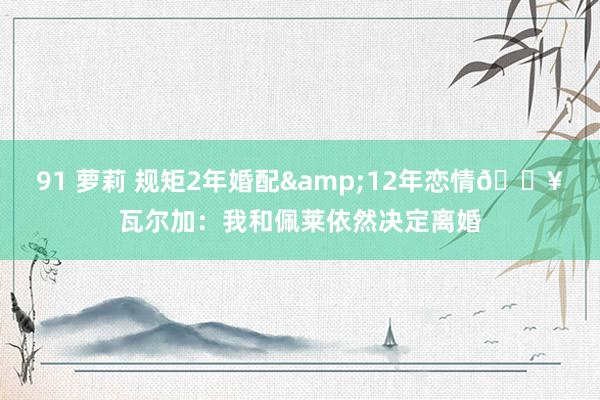 91 萝莉 规矩2年婚配&12年恋情💥瓦尔加：我和佩莱依然决定离婚
