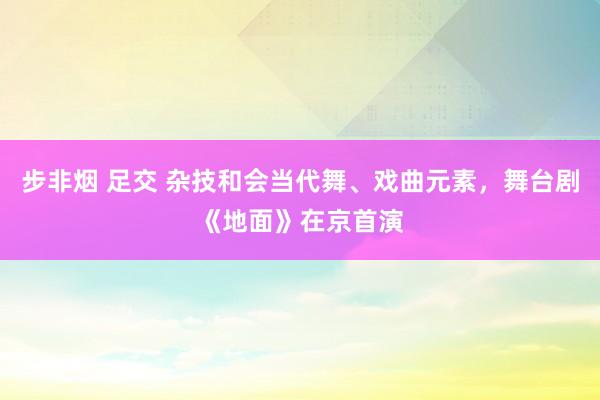 步非烟 足交 杂技和会当代舞、戏曲元素，舞台剧《地面》在京首演