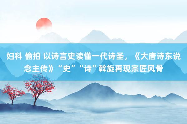 妇科 偷拍 以诗言史读懂一代诗圣，《大唐诗东说念主传》“史”“诗”斡旋再现宗匠风骨