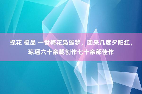 探花 极品 一世梅花枭雄梦，回来几度夕阳红，琼瑶六十余载创作七十余部佳作