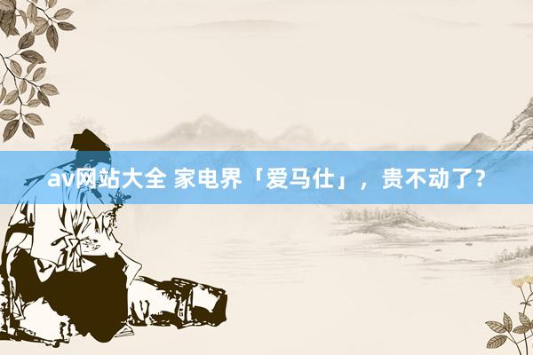 av网站大全 家电界「爱马仕」，贵不动了？