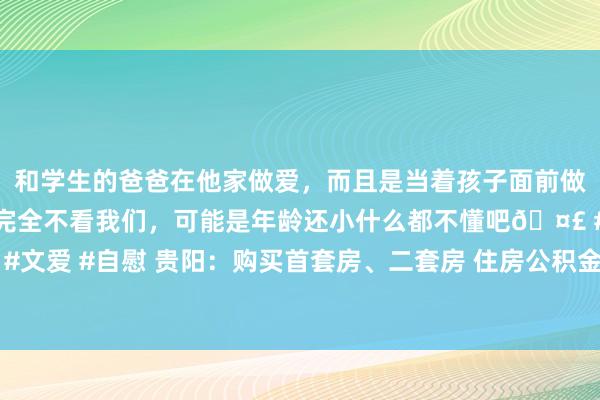 和学生的爸爸在他家做爱，而且是当着孩子面前做爱，太刺激了，孩子完全不看我们，可能是年龄还小什么都不懂吧🤣 #同城 #文爱 #自慰 贵阳：购买首套房、二套房 住房公积金最高贷款额度均提至100万元