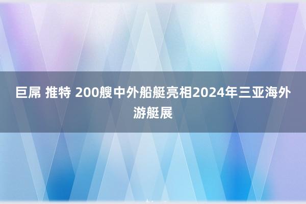巨屌 推特 200艘中外船艇亮相2024年三亚海外游艇展