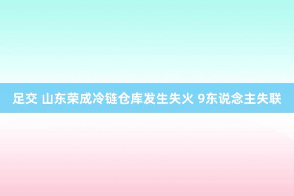 足交 山东荣成冷链仓库发生失火 9东说念主失联