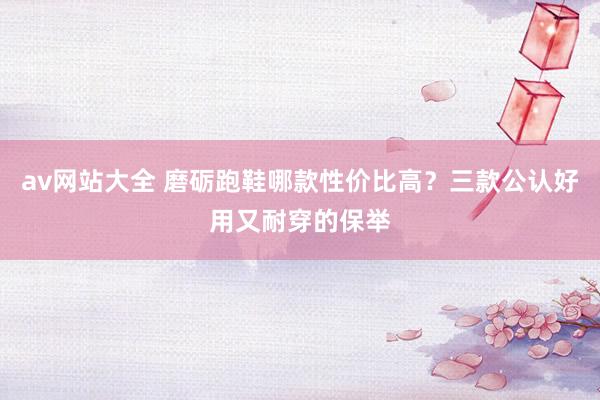 av网站大全 磨砺跑鞋哪款性价比高？三款公认好用又耐穿的保举